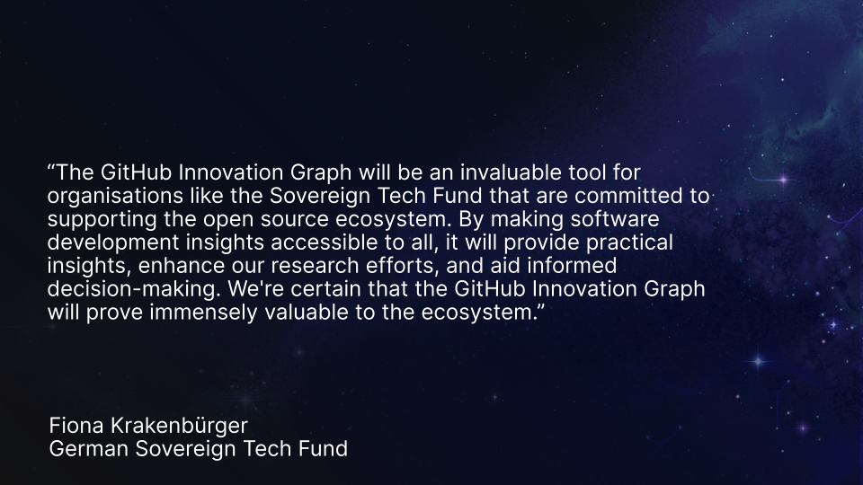 Fiona Krakenbürger quote “The GitHub Innovation Graph will be an invaluable tool for organisations like the Sovereign Tech Fund that are committed to supporting the open source ecosystem. By making software development insights accessible to all, it will provide practical insights, enhance our research efforts, and aid informed decision-making. We're certain that the GitHub Innovation Graph will prove immensely valuable to the ecosystem.” Fiona Krakenbürger, German Sovereign Tech Fund