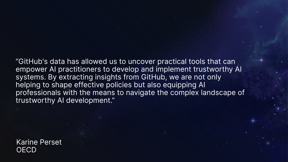 “GitHub&#039;s data has allowed us to uncover practical tools that can empower AI practitioners to develop and implement trustworthy AI systems. By extracting insights from GitHub, we are not only helping to shape effective policies but also equipping AI professionals with the means to navigate the complex landscape of trustworthy AI development.” Karine Perset, OECD