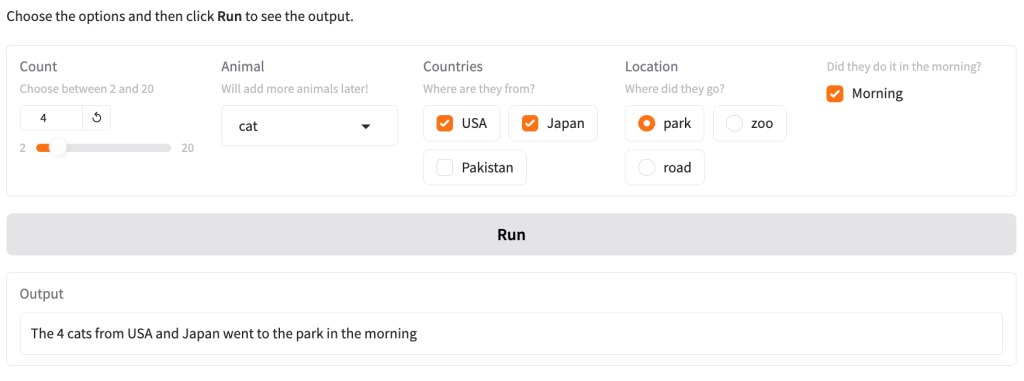 Website with a slider titled “Count” set to 4, a dropdown list titled “Animal” set to “cat”, a checkbox group titled “Countries” with checked “USA” and “Japan” and unchecked “Pakistan”, a radio button titled “Locations” set to “park” and a checked checkbox with question with explanation “Did they do it in the morning?”. Below the form is a button titled “Run” and an output box with the value “The 4 cats from USA and Japan went to the park in the morning."