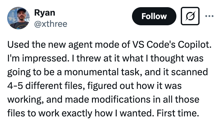 A tweet from user Ryan '@xthree' that reads 'Used the new agent mode of VS Code's Copilot. I'm impressed. I threw at it what I thought was going to be a monumental task, and it scanned 4-5 different files, figured out how it was working, and made modifications in all those files to work exactly how I wanted. First time.'